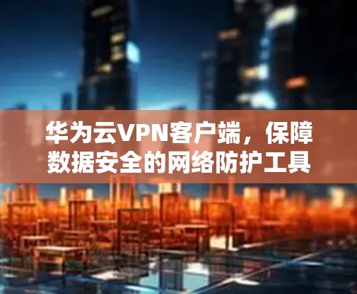 华为云VPN客户端，保障数据安全的网络防护工具