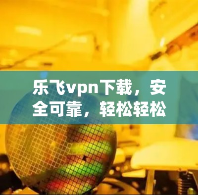 乐飞vpn下载，安全可靠，轻松轻松get