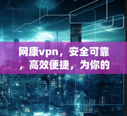 网康vpn，安全可靠，高效便捷，为你的网络带来更放心的体验