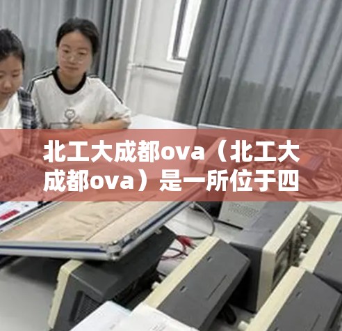北工大成都ova（北工大成都ova）是一所位于四川省成都的综合大学，位于成都南山，是北工大（北京航空航天大学）在四川成都的分设高校。该校成立于26年，是国家211工程重点大学，同时是双一流建设高校