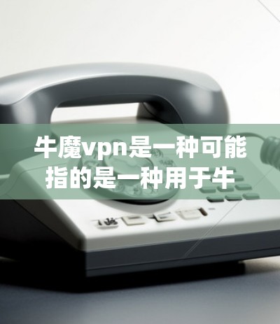 牛魔vpn是一种可能指的是一种用于牛类疫苗的药物，具体成分和用途尚不明确。以下是关于牛魔vpn的一些初步信息