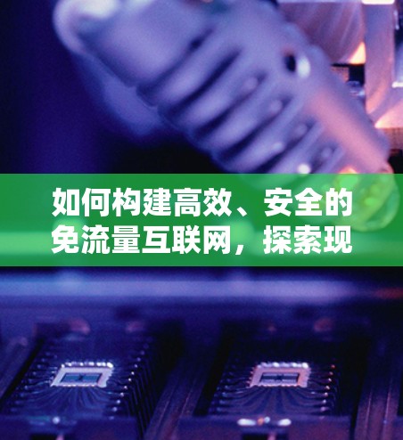 如何构建高效、安全的免流量互联网,探索现代VPN技术 如何构建高效、安全的免流量互联网,探索现代VPN技术